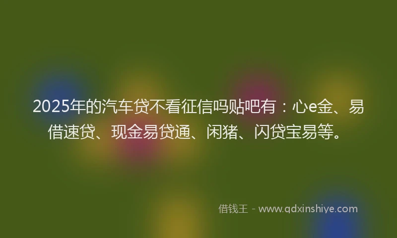 2025年的汽车贷不看征信吗贴吧有：心e金、易借速贷、现金易贷通、闲猪、闪贷宝易等。