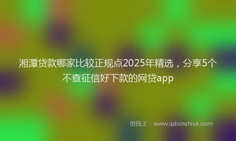 湘潭贷款哪家比较正规点2025年精选，分享5个不查征信好下款的网贷app