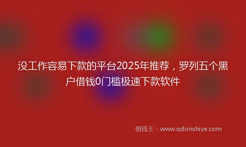 没工作容易下款的平台2025年推荐，罗列五个黑户借钱0门槛极速下款软件