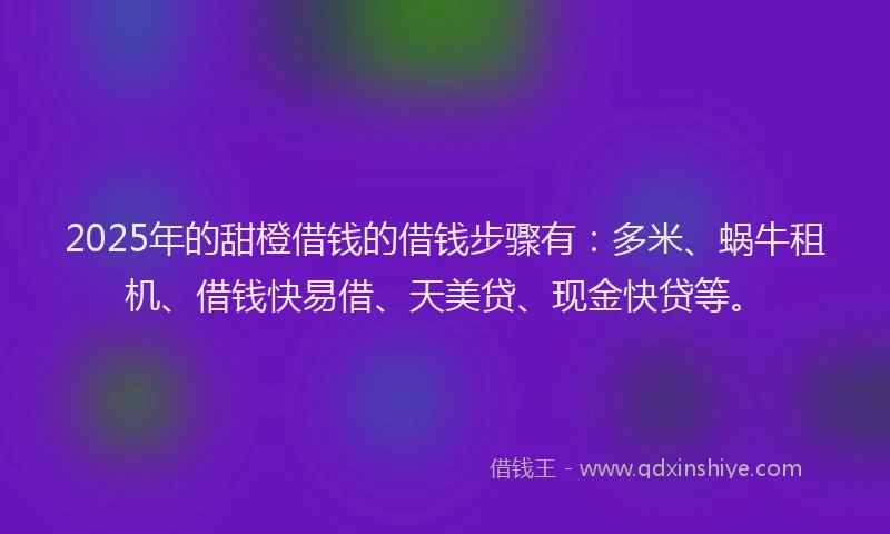 2025年的甜橙借钱的借钱步骤有：多米、蜗牛租机、借钱快易借、天美贷、现金快贷等。