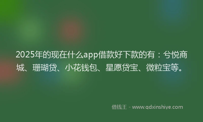 2025年的现在什么app借款好下款的有：兮悦商城、珊瑚贷、小花钱包、星愿贷宝、微粒宝等。