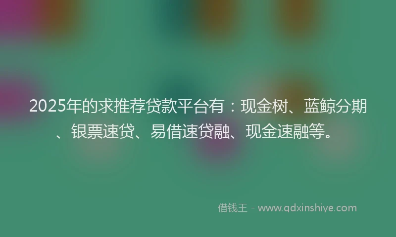 2025年的求推荐贷款平台有：现金树、蓝鲸分期、银票速贷、易借速贷融、现金速融等。