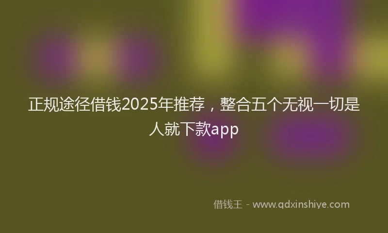 正规途径借钱2025年推荐，整合五个无视一切是人就下款app