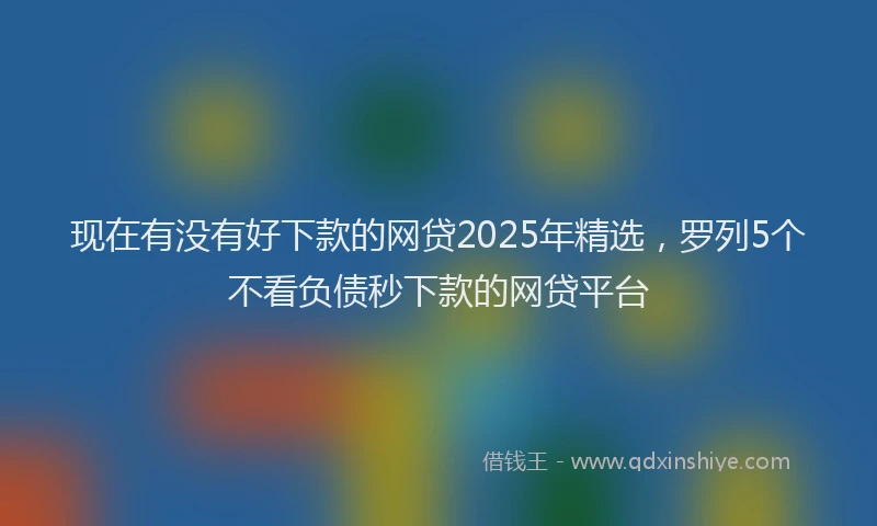 现在有没有好下款的网贷2025年精选，罗列5个不看负债秒下款的网贷平台