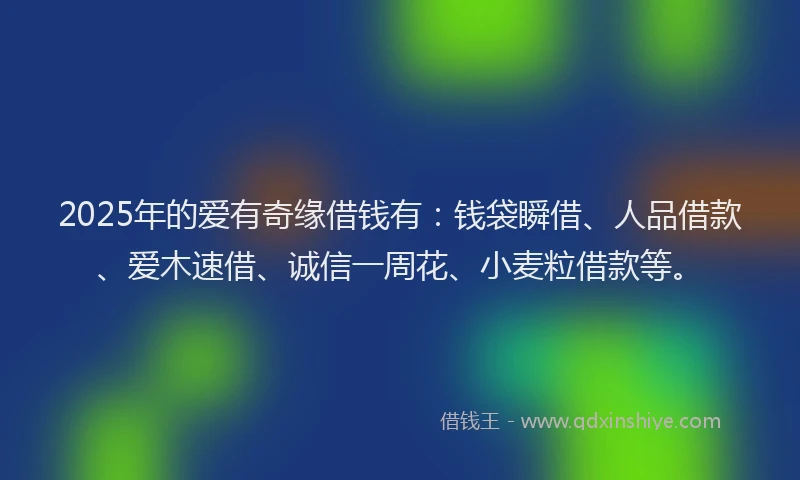 2025年的爱有奇缘借钱有：钱袋瞬借、人品借款、爱木速借、诚信一周花、小麦粒借款等。