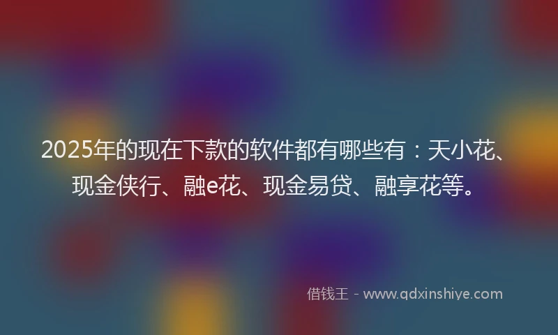 2025年的现在下款的软件都有哪些有：天小花、现金侠行、融e花、现金易贷、融享花等。