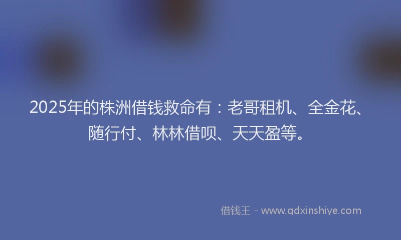 2025年的株洲借钱救命有：老哥租机、全金花、随行付、林林借呗、天天盈等。