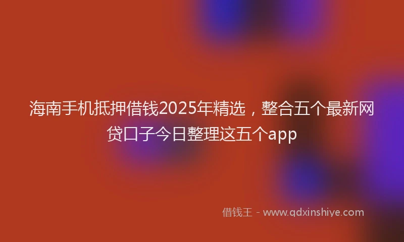 海南手机抵押借钱2025年精选，整合五个最新网贷口子今日整理这五个app