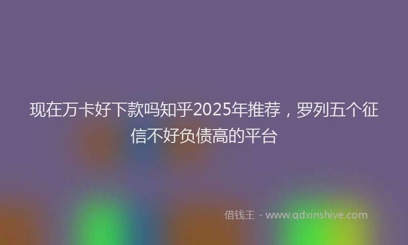 现在万卡好下款吗知乎2025年推荐，罗列五个征信不好负债高的平台