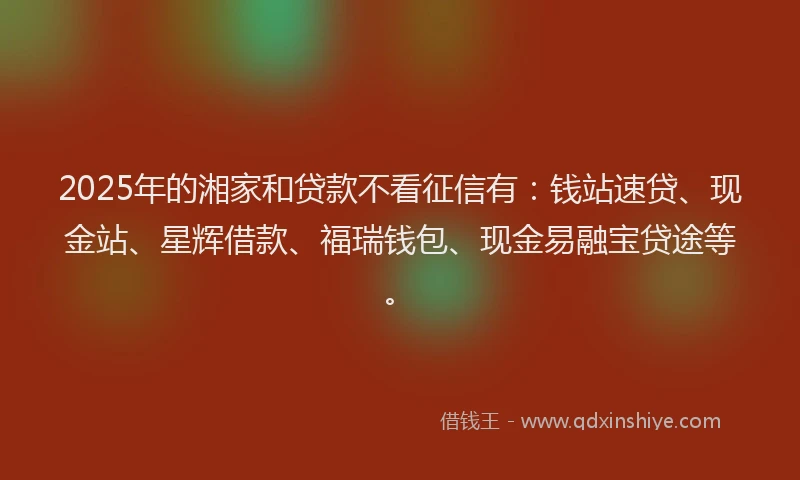 2025年的湘家和贷款不看征信有：钱站速贷、现金站、星辉借款、福瑞钱包、现金易融宝贷途等。