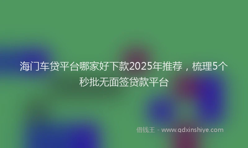 海门车贷平台哪家好下款2025年推荐，梳理5个秒批无面签贷款平台