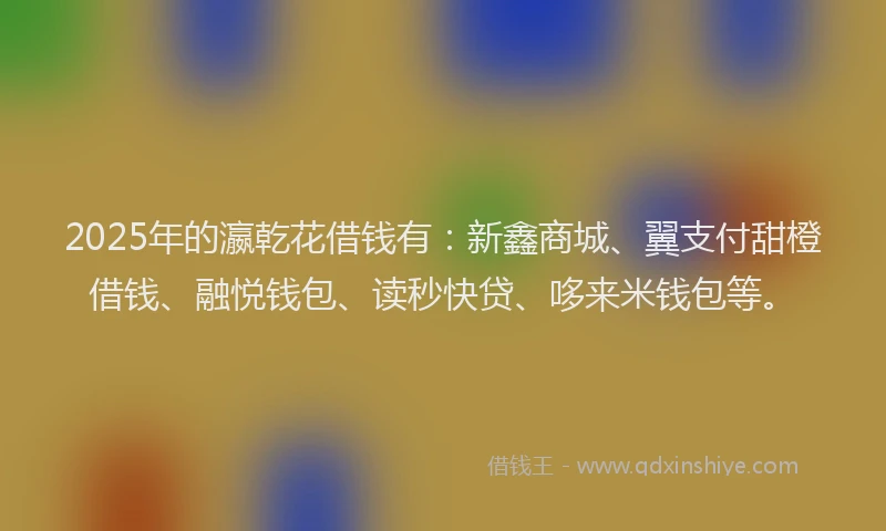2025年的瀛乾花借钱有：新鑫商城、翼支付甜橙借钱、融悦钱包、读秒快贷、哆来米钱包等。