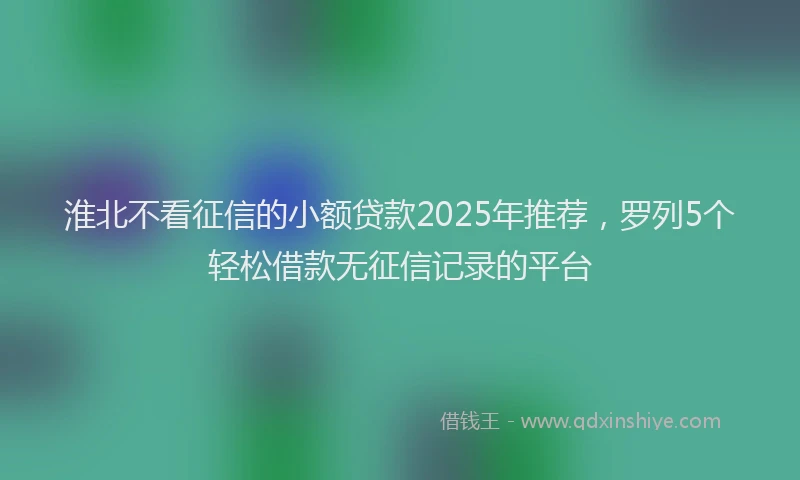 淮北不看征信的小额贷款2025年推荐，罗列5个轻松借款无征信记录的平台