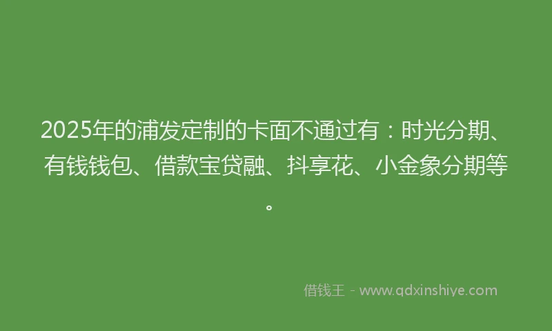 2025年的浦发定制的卡面不通过有：时光分期、有钱钱包、借款宝贷融、抖享花、小金象分期等。