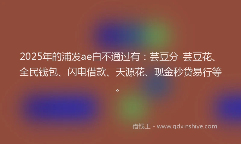 2025年的浦发ae白不通过有：芸豆分-芸豆花、全民钱包、闪电借款、天源花、现金秒贷易行等。