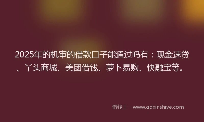 2025年的机审的借款口子能通过吗有：现金速贷、丫头商城、美团借钱、萝卜易购、快融宝等。