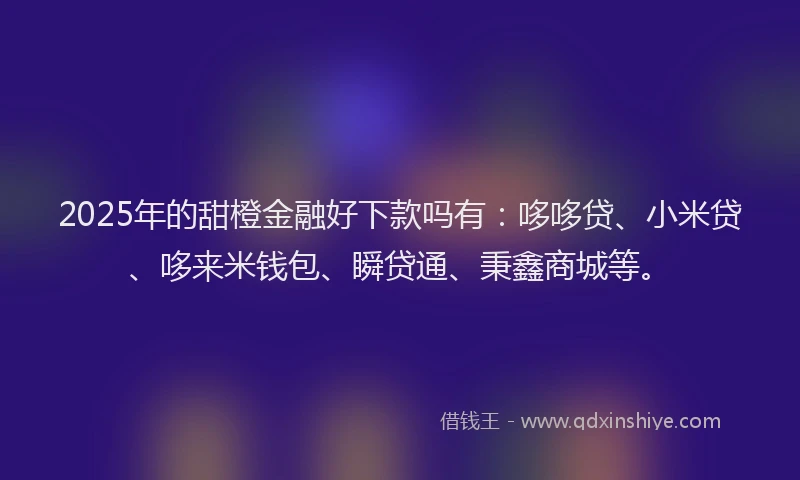 2025年的甜橙金融好下款吗有：哆哆贷、小米贷、哆来米钱包、瞬贷通、秉鑫商城等。