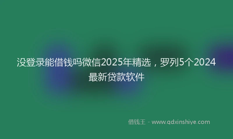 没登录能借钱吗微信2025年精选，罗列5个2024最新贷款软件