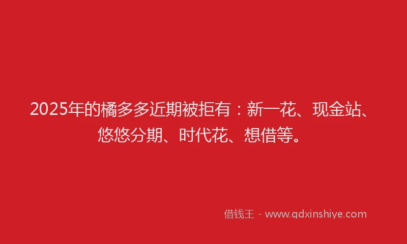 2025年的橘多多近期被拒有：新一花、现金站、悠悠分期、时代花、想借等。