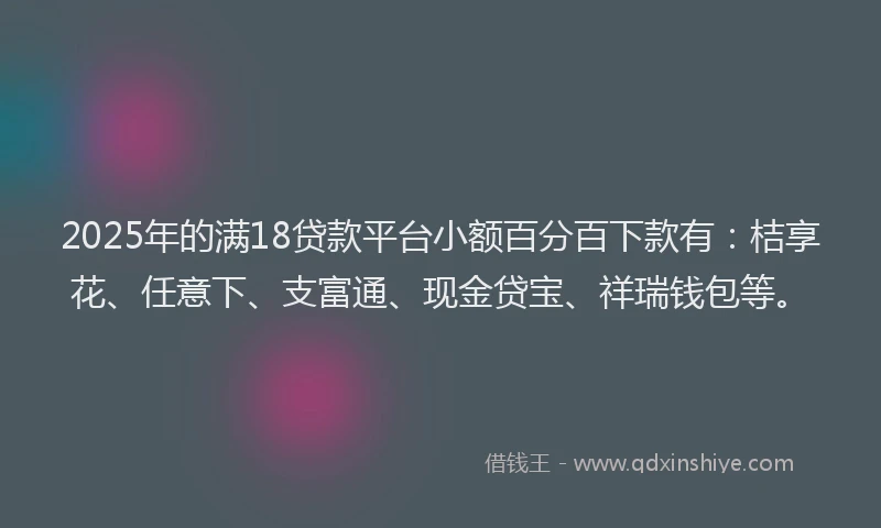 2025年的满18贷款平台小额百分百下款有：桔享花、任意下、支富通、现金贷宝、祥瑞钱包等。