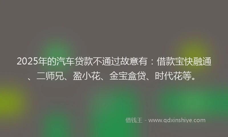 2025年的汽车贷款不通过故意有：借款宝快融通、二师兄、盈小花、金宝盒贷、时代花等。
