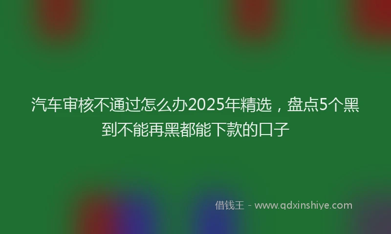 汽车审核不通过怎么办2025年精选，盘点5个黑到不能再黑都能下款的口子