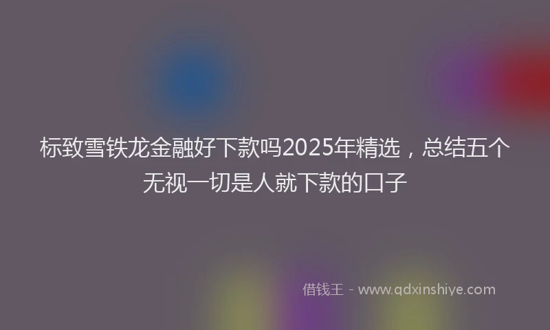 标致雪铁龙金融好下款吗2025年精选，总结五个无视一切是人就下款的口子