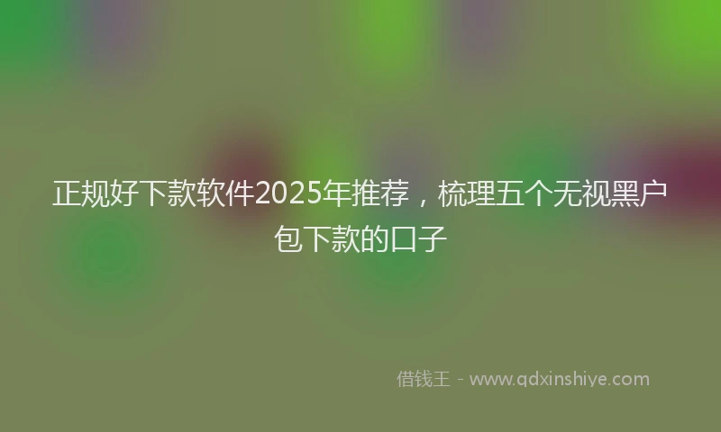 正规好下款软件2025年推荐，梳理五个无视黑户包下款的口子