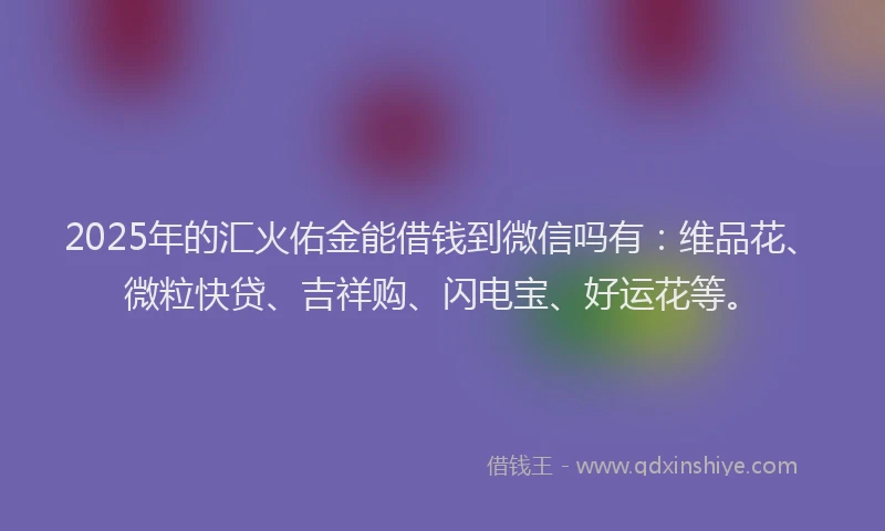 2025年的汇火佑金能借钱到微信吗有：维品花、微粒快贷、吉祥购、闪电宝、好运花等。