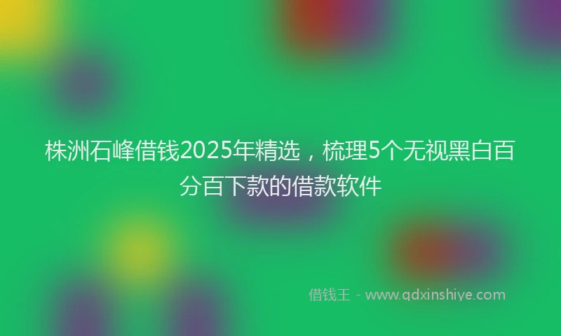 株洲石峰借钱2025年精选，梳理5个无视黑白百分百下款的借款软件