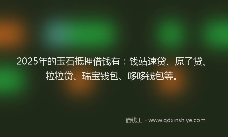 2025年的玉石抵押借钱有：钱站速贷、原子贷、粒粒贷、瑞宝钱包、哆哆钱包等。