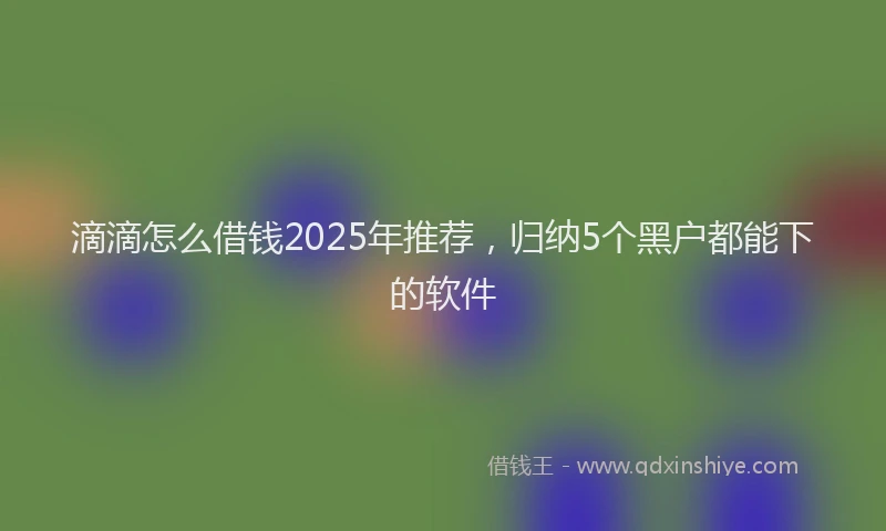 滴滴怎么借钱2025年推荐，归纳5个黑户都能下的软件