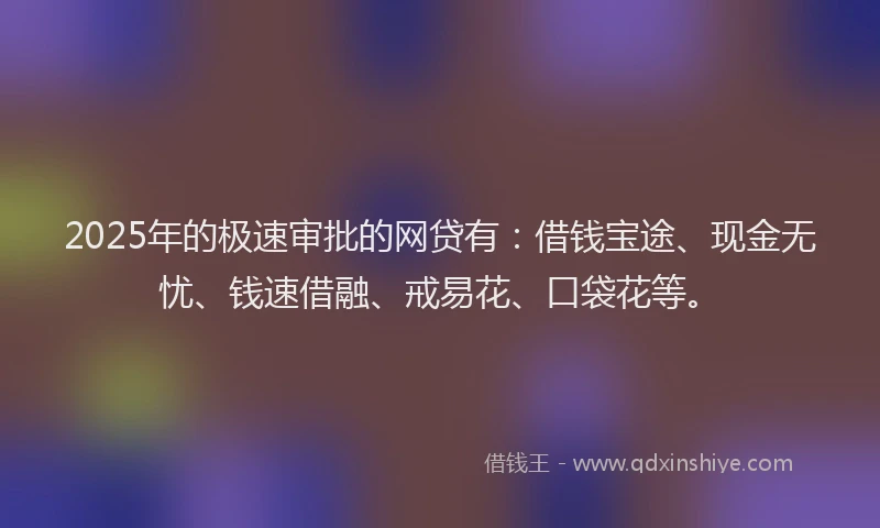 2025年的极速审批的网贷有：借钱宝途、现金无忧、钱速借融、戒易花、口袋花等。