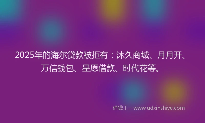 2025年的海尔贷款被拒有：沐久商城、月月开、万信钱包、星愿借款、时代花等。