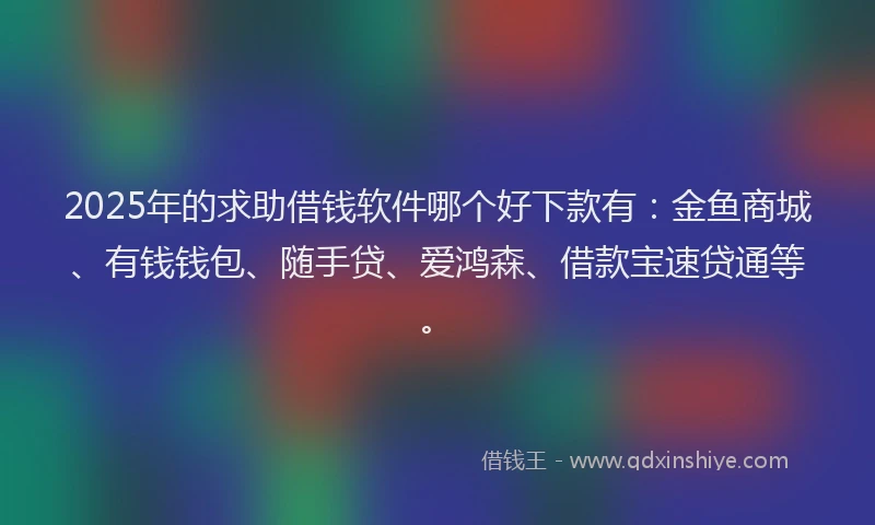 2025年的求助借钱软件哪个好下款有：金鱼商城、有钱钱包、随手贷、爱鸿森、借款宝速贷通等。