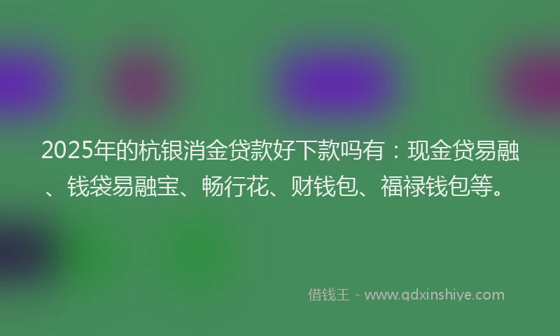 2025年的杭银消金贷款好下款吗有：现金贷易融、钱袋易融宝、畅行花、财钱包、福禄钱包等。
