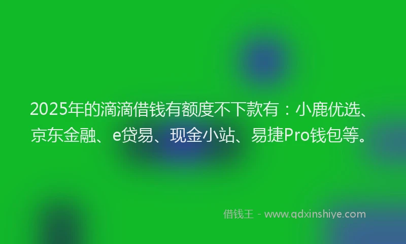 2025年的滴滴借钱有额度不下款有：小鹿优选、京东金融、e贷易、现金小站、易捷Pro钱包等。
