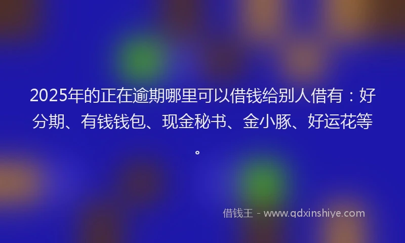 2025年的正在逾期哪里可以借钱给别人借有：好分期、有钱钱包、现金秘书、金小豚、好运花等。