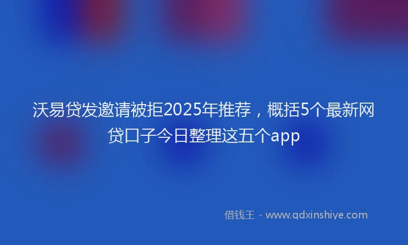 沃易贷发邀请被拒2025年推荐，概括5个最新网贷口子今日整理这五个app