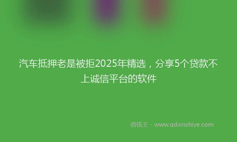 汽车抵押老是被拒2025年精选，分享5个贷款不上诚信平台的软件
