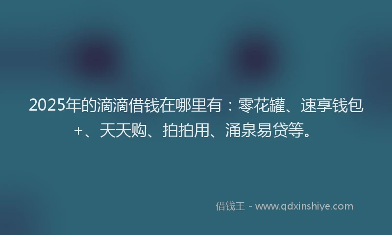 2025年的滴滴借钱在哪里有：零花罐、速享钱包+、天天购、拍拍用、涌泉易贷等。