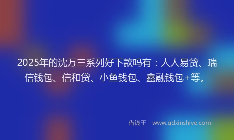 2025年的沈万三系列好下款吗有：人人易贷、瑞信钱包、信和贷、小鱼钱包、鑫融钱包+等。