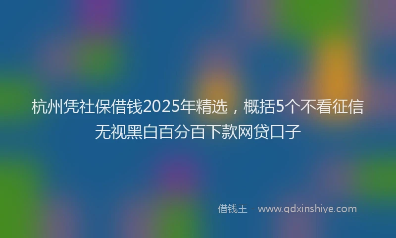 杭州凭社保借钱2025年精选，概括5个不看征信无视黑白百分百下款网贷口子