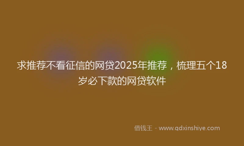 求推荐不看征信的网贷2025年推荐，梳理五个18岁必下款的网贷软件