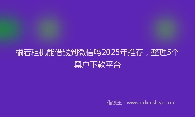 橘若租机能借钱到微信吗2025年推荐，整理5个黑户下款平台