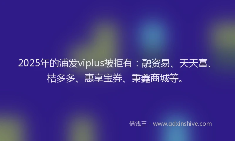 2025年的浦发viplus被拒有：融资易、天天富、桔多多、惠享宝券、秉鑫商城等。