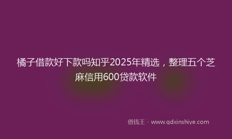 橘子借款好下款吗知乎2025年精选，整理五个芝麻信用600贷款软件