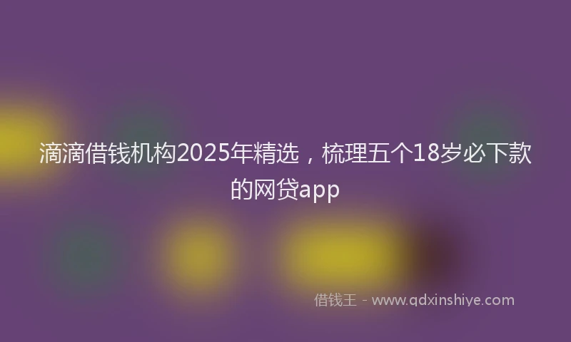 滴滴借钱机构2025年精选，梳理五个18岁必下款的网贷app