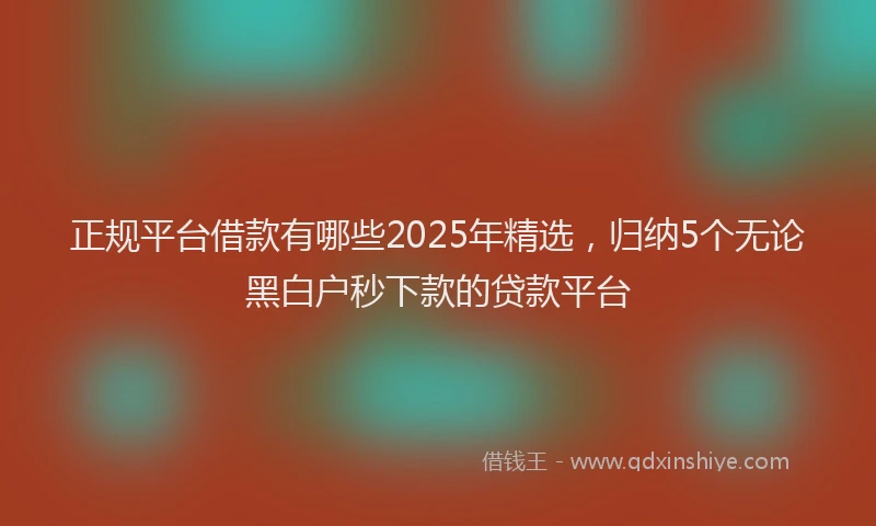 正规平台借款有哪些2025年精选，归纳5个无论黑白户秒下款的贷款平台