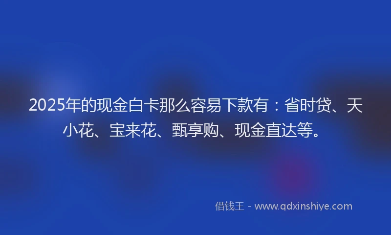 2025年的现金白卡那么容易下款有：省时贷、天小花、宝来花、甄享购、现金直达等。
